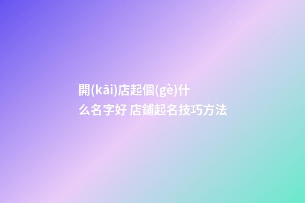 開(kāi)店起個(gè)什么名字好 店鋪起名技巧方法